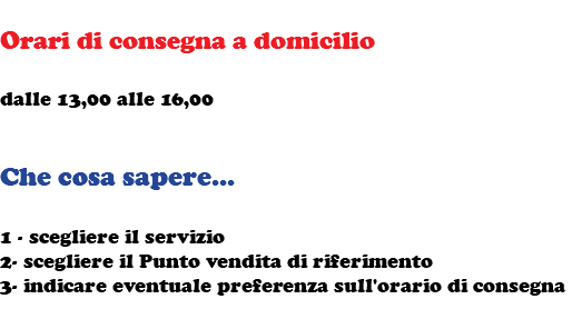  Orari di consegna a domicilio dalle 13,00 alle 16,00 Che cosa sapere... 1 - scegliere il servizio 2- scegliere il Punto vendita di riferimento 3- indicare eventuale preferenza sull'orario di consegna